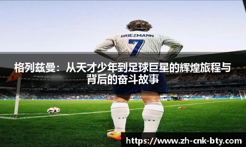 格列兹曼:从天才少年到足球巨星的辉煌旅程与背后的奋斗故事