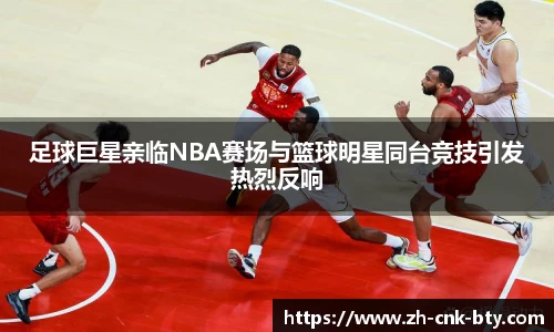 足球巨星亲临NBA赛场与篮球明星同台竞技引发热烈反响